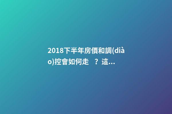 2018下半年房價和調(diào)控會如何走？這四點講明白！